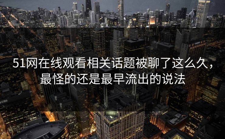 51网在线观看相关话题被聊了这么久，最怪的还是最早流出的说法
